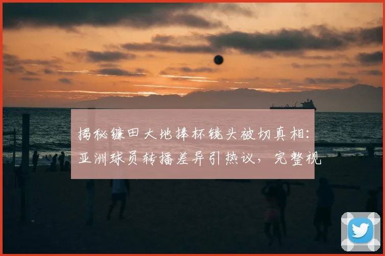 揭秘镰田大地捧杯镜头被切真相：亚洲球员转播差异引热议，完整视频观看指南
