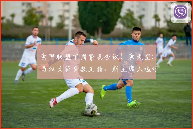 意甲联盟下周紧急会议！意天空：马拉戈获多数支持，新主席人选呼之欲出