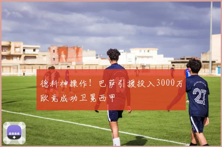 德科神操作!巴萨引援投入3000万欧竟成功卫冕西甲