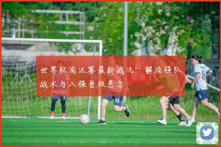 世界杯淘汰赛最新战况：解读强队战术与八强晋级悬念