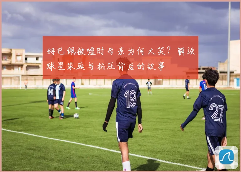 姆巴佩被嘘时母亲为何大笑?解读球星家庭与抗压背后的故事