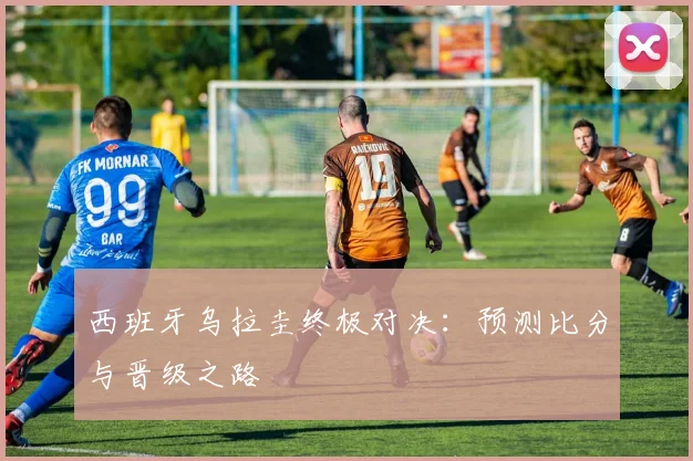西班牙乌拉圭终极对决:预测比分与晋级之路