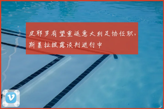 皮耶罗有望重返意大利足协任职，斯基拉披露谈判进行中