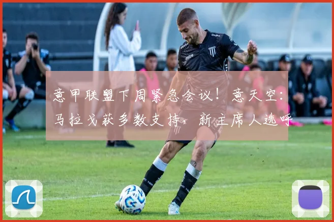 意甲联盟下周紧急会议！意天空：马拉戈获多数支持，新主席人选呼之欲出
