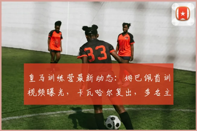皇马训练营最新动态：姆巴佩首训视频曝光，卡瓦哈尔复出，多名主力缺席奥维耶多热身赛