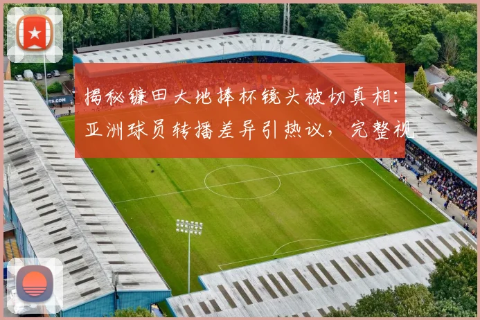 揭秘镰田大地捧杯镜头被切真相：亚洲球员转播差异引热议，完整视频观看指南