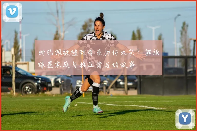 姆巴佩被嘘时母亲为何大笑？解读球星家庭与抗压背后的故事